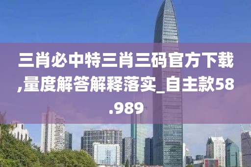 三肖必中特三肖三码官方下载,量度解答解释落实_自主款58.989