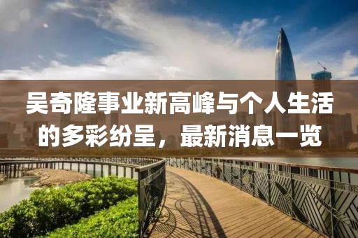 吴奇隆事业新高峰与个人生活的多彩纷呈，最新消息一览
