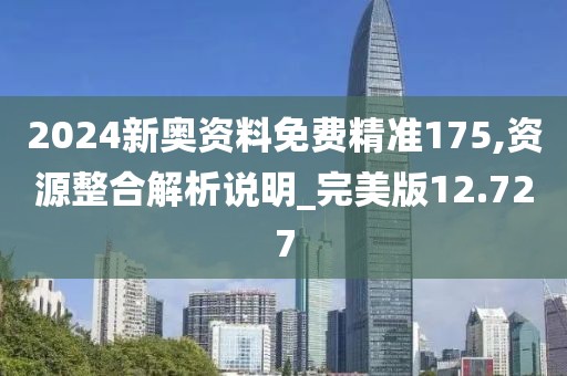 2024新奥资料免费精准175,资源整合解析说明_完美版12.727