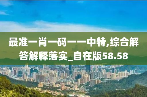 最准一肖一码一一中特,综合解答解释落实_自在版58.58