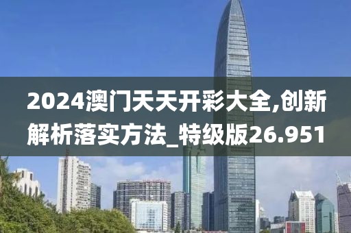 2024澳门天天开彩大全,创新解析落实方法_特级版26.951