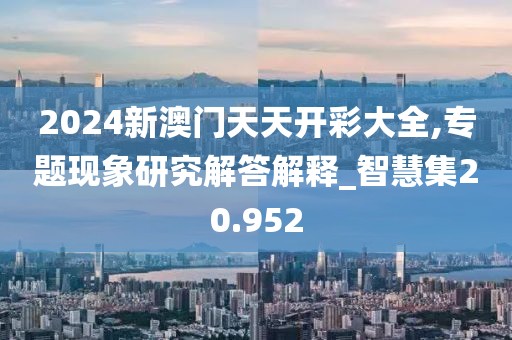 2024新澳门天天开彩大全,专题现象研究解答解释_智慧集20.952