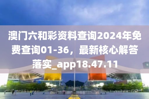 澳门六和彩资料查询2024年免费查询01-36，最新核心解答落实_app18.47.11
