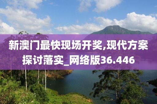 新澳门最快现场开奖,现代方案探讨落实_网络版36.446