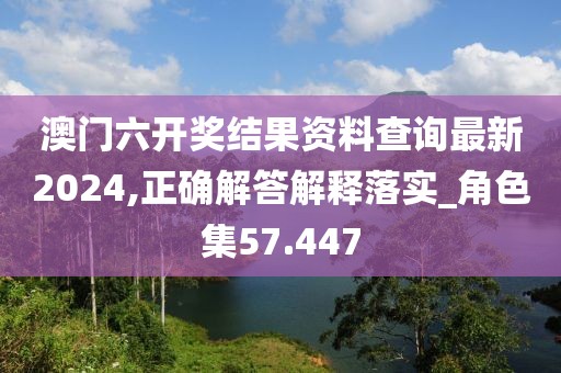 澳门六开奖结果资料查询最新2024,正确解答解释落实_角色集57.447