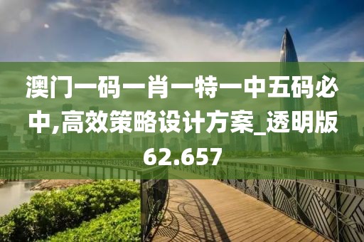 澳门一码一肖一特一中五码必中,高效策略设计方案_透明版62.657