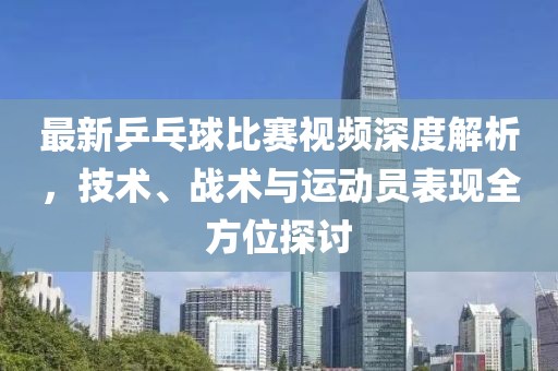 最新乒乓球比赛视频深度解析，技术、战术与运动员表现全方位探讨