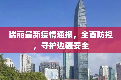 瑞丽最新疫情通报，全面防控，守护边疆安全