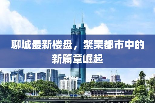 聊城最新楼盘，繁荣都市中的新篇章崛起