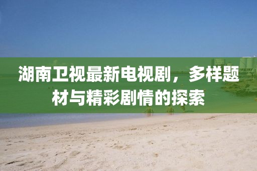 湖南卫视最新电视剧，多样题材与精彩剧情的探索