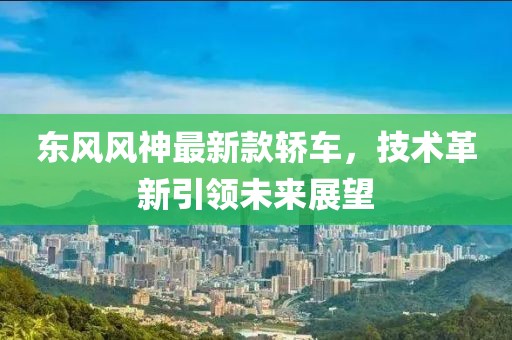 东风风神最新款轿车，技术革新引领未来展望
