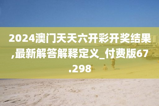 2024澳门天天六开彩开奖结果,最新解答解释定义_付费版67.298