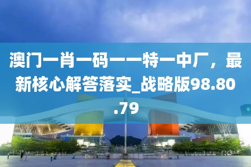 澳门一肖一码一一特一中厂，最新核心解答落实_战略版98.80.79