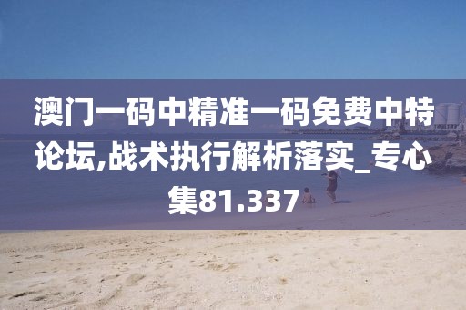 澳门一码中精准一码免费中特论坛,战术执行解析落实_专心集81.337