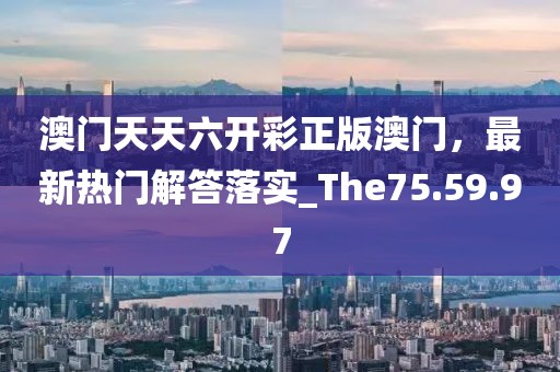 澳门天天六开彩正版澳门，最新热门解答落实_The75.59.97