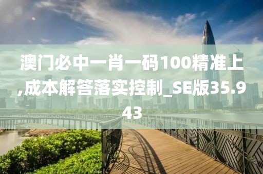 澳门必中一肖一码100精准上,成本解答落实控制_SE版35.943