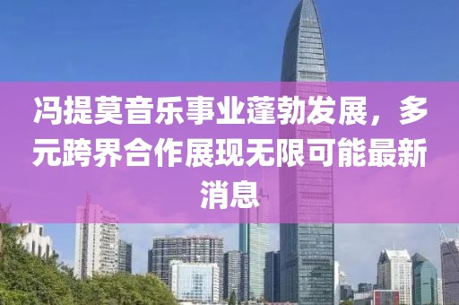 冯提莫音乐事业蓬勃发展，多元跨界合作展现无限可能最新消息