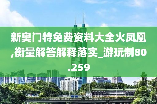 新奥门特免费资料大全火凤凰,衡量解答解释落实_游玩制80.259