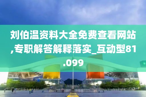 刘伯温资料大全免费查看网站,专职解答解释落实_互动型81.099