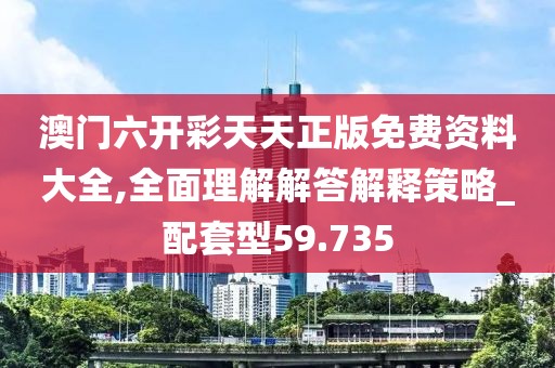 澳门六开彩天天正版免费资料大全,全面理解解答解释策略_配套型59.735