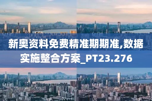 新奥资料免费精准期期准,数据实施整合方案_PT23.276