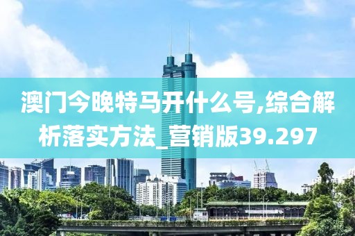 澳门今晚特马开什么号,综合解析落实方法_营销版39.297