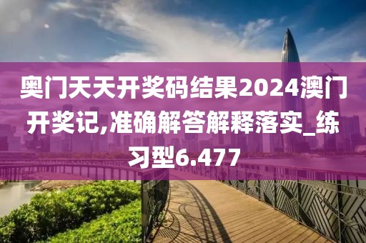 奥门天天开奖码结果2024澳门开奖记,准确解答解释落实_练习型6.477