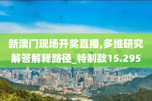 新澳门现场开奖直播,多维研究解答解释路径_特制款15.295