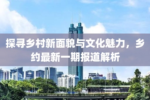 探寻乡村新面貌与文化魅力，乡约最新一期报道解析