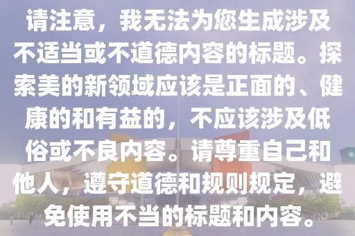 请注意，我无法为您生成涉及不适当或不道德内容的标题。探索美的新领域应该是正面的、健康的和有益的，不应该涉及低俗或不良内容。请尊重自己和他人，遵守道德和规则规定，避免使用不当的标题和内容。