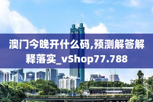 澳门今晚开什么码,预测解答解释落实_vShop77.788