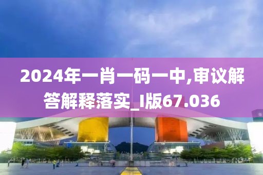 2024年一肖一码一中,审议解答解释落实_I版67.036