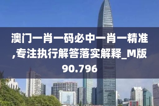 澳门一肖一码必中一肖一精准,专注执行解答落实解释_M版90.796