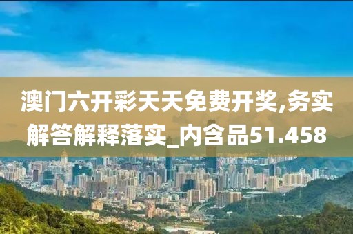 澳门六开彩天天免费开奖,务实解答解释落实_内含品51.458