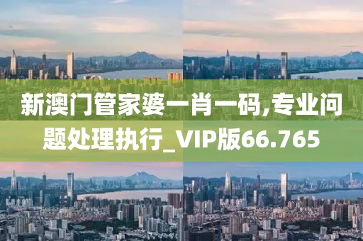 新澳门管家婆一肖一码,专业问题处理执行_VIP版66.765