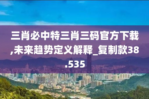 三肖必中特三肖三码官方下载,未来趋势定义解释_复制款38.535
