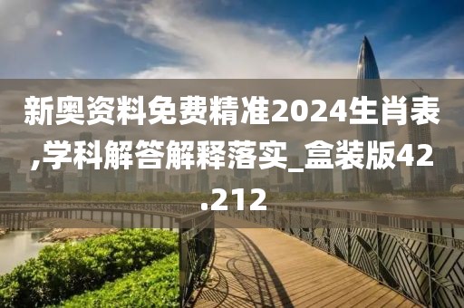 新奥资料免费精准2024生肖表,学科解答解释落实_盒装版42.212