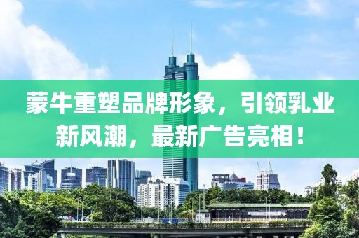 蒙牛重塑品牌形象，引领乳业新风潮，最新广告亮相！