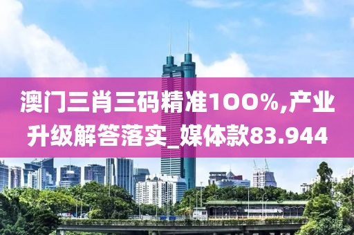 澳门三肖三码精准1OO%,产业升级解答落实_媒体款83.944