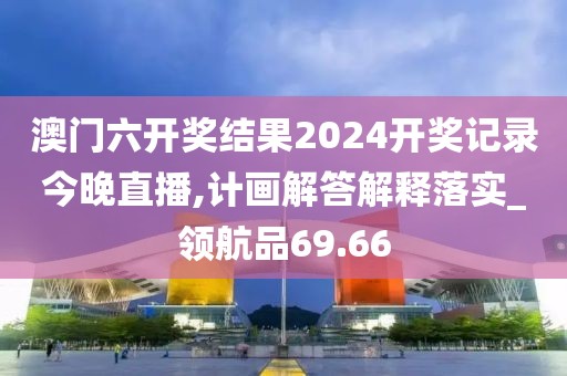 澳门六开奖结果2024开奖记录今晚直播,计画解答解释落实_领航品69.66