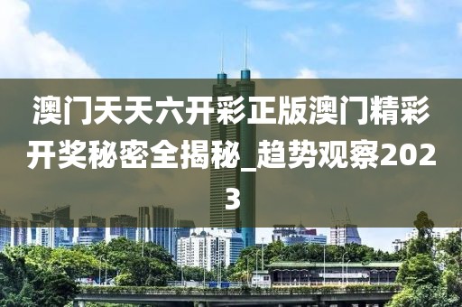 澳门天天六开彩正版澳门精彩开奖秘密全揭秘_趋势观察2023