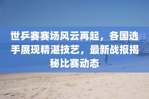 世乒赛赛场风云再起，各国选手展现精湛技艺，最新战报揭秘比赛动态