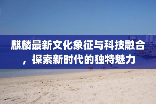 麒麟最新文化象征与科技融合，探索新时代的独特魅力