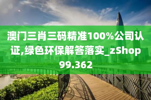 澳门三肖三码精准100%公司认证,绿色环保解答落实_zShop99.362