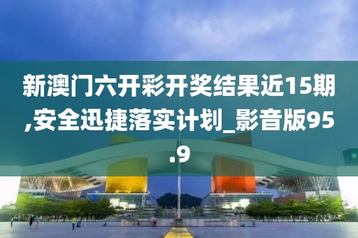新澳门六开彩开奖结果近15期,安全迅捷落实计划_影音版95.9