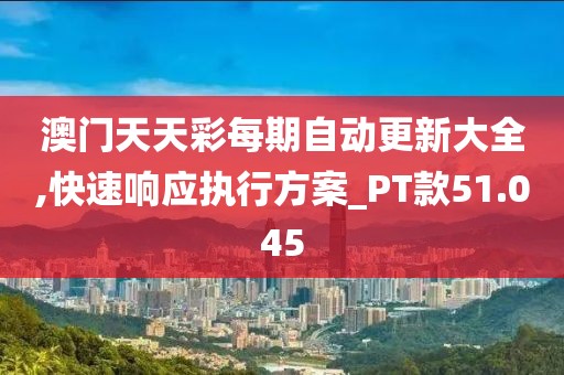 澳门天天彩每期自动更新大全,快速响应执行方案_PT款51.045