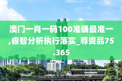 澳门一肖一码100准确最准一,睿智分析执行落实_尊贵品75.365