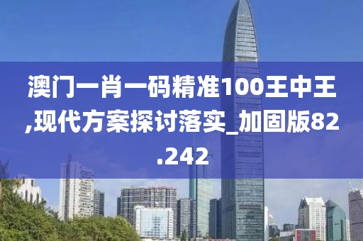 澳门一肖一码精准100王中王,现代方案探讨落实_加固版82.242