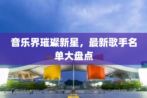 音乐界璀璨新星，最新歌手名单大盘点