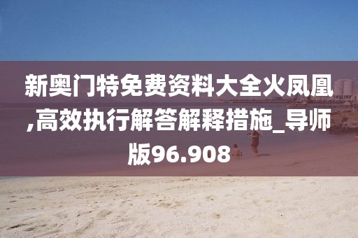 新奥门特免费资料大全火凤凰,高效执行解答解释措施_导师版96.908